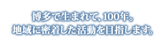 博多で生まれて、90年。地域に密着した活動を目指します。